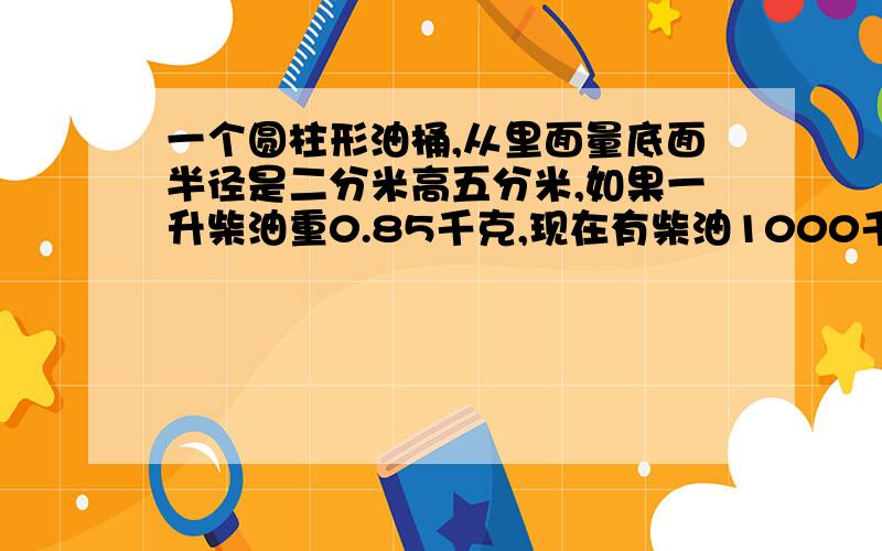 一个圆柱形油桶,从里面量底面半径是二分米高五分米,如果一升柴油重0.85千克,现在有柴油1000千克