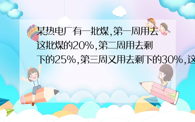 某热电厂有一批煤,第一周用去这批煤的20%,第二周用去剩下的25%,第三周又用去剩下的30%,这是还剩下420吨煤.这批