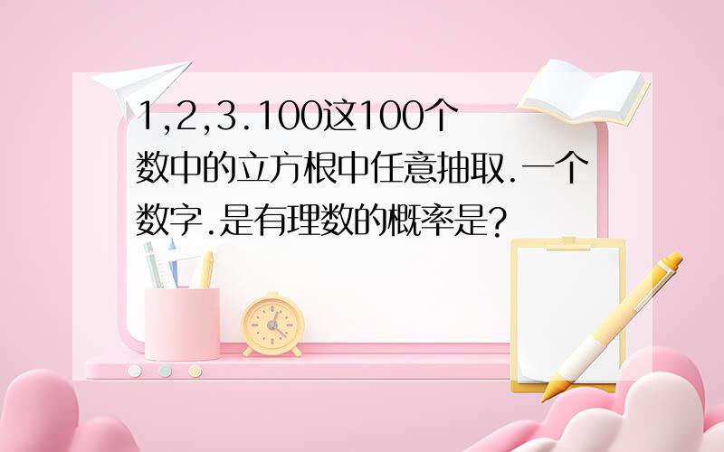 1,2,3.100这100个数中的立方根中任意抽取.一个数字.是有理数的概率是?