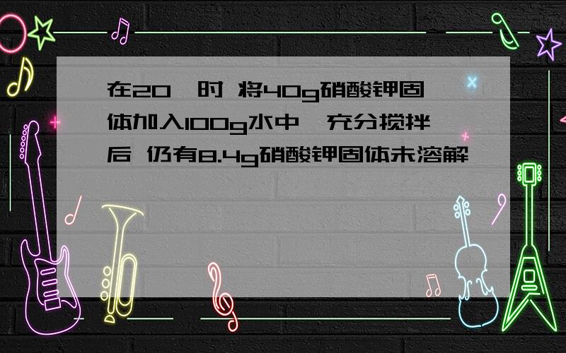 在20°时 将40g硝酸钾固体加入100g水中,充分搅拌后 仍有8.4g硝酸钾固体未溶解