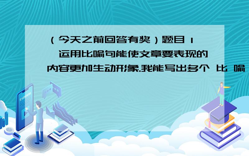 （今天之前回答有奖）题目 1、运用比喻句能使文章要表现的内容更加生动形象.我能写出多个 比 喻 词.