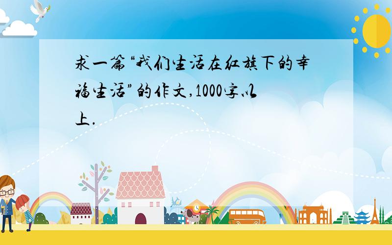 求一篇“我们生活在红旗下的幸福生活”的作文,1000字以上.