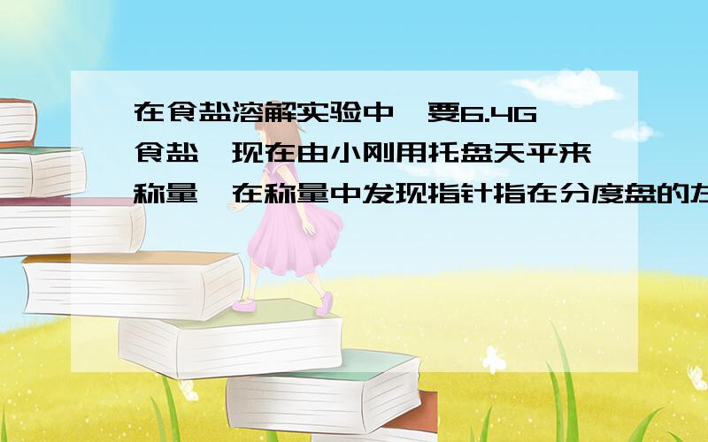 在食盐溶解实验中,要6.4G食盐,现在由小刚用托盘天平来称量,在称量中发现指针指在分度盘的左侧,这时应该?