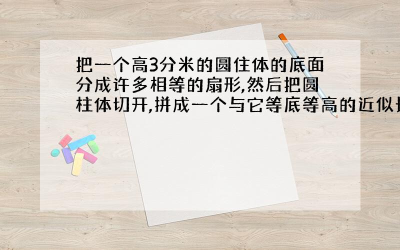 把一个高3分米的圆住体的底面分成许多相等的扇形,然后把圆柱体切开,拼成一个与它等底等高的近似长方形