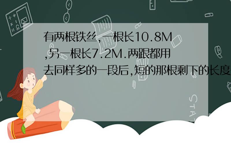 有两根铁丝,一根长10.8M,另一根长7.2M.两跟都用去同样多的一段后,短的那根剩下的长度是长的那根剩下的长度的25%