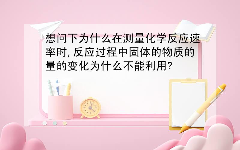 想问下为什么在测量化学反应速率时,反应过程中固体的物质的量的变化为什么不能利用?