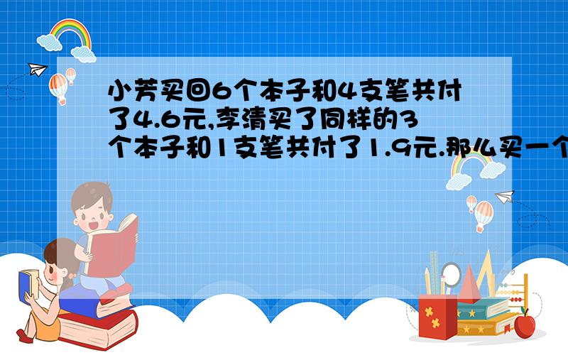 小芳买回6个本子和4支笔共付了4.6元,李清买了同样的3个本子和1支笔共付了1.9元.那么买一个本