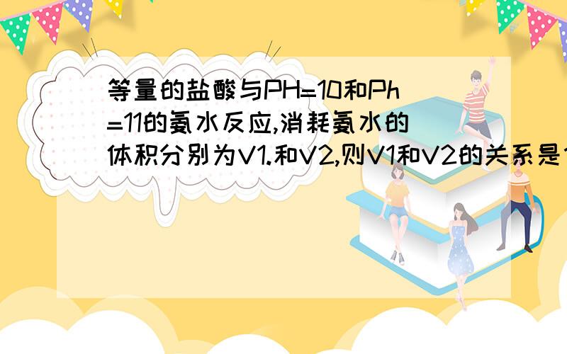 等量的盐酸与PH=10和Ph=11的氨水反应,消耗氨水的体积分别为V1.和V2,则V1和V2的关系是什么?