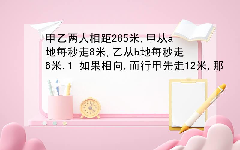 甲乙两人相距285米,甲从a地每秒走8米,乙从b地每秒走6米.1 如果相向,而行甲先走12米,那