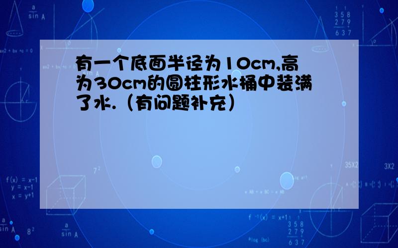 有一个底面半径为10cm,高为30cm的圆柱形水桶中装满了水.（有问题补充）