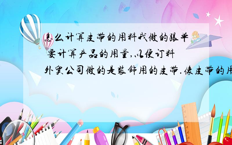 怎么计算皮带的用料我做的跟单 要计算产品的用量,以便订料外贸公司做的是装饰用的皮带.像皮带的用量,我该怎么计算呢?公司有