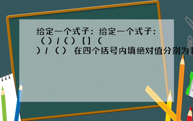 给定一个式子：给定一个式子：（ ）/（ ） [ ] （ ）/ （ ） 在四个括号内填绝对值分别为1 2 3 4 的2个正