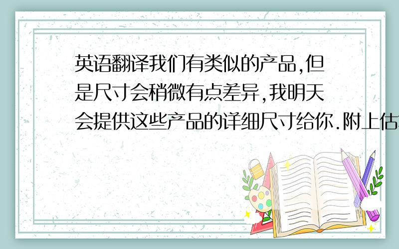 英语翻译我们有类似的产品,但是尺寸会稍微有点差异,我明天会提供这些产品的详细尺寸给你.附上估算的报价见附件,如果你需要跟