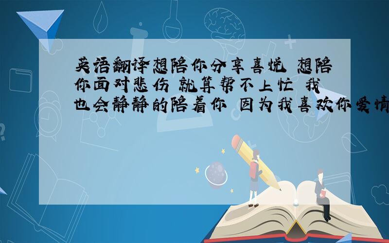 英语翻译想陪你分享喜悦 想陪你面对悲伤 就算帮不上忙 我也会静静的陪着你 因为我喜欢你爱情强求不来 爱情勉强不来 细心可