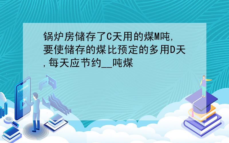 锅炉房储存了C天用的煤M吨,要使储存的煤比预定的多用D天,每天应节约__吨煤