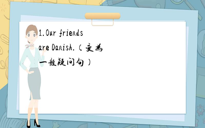 1.Our friends are Danish.（变为一般疑问句）