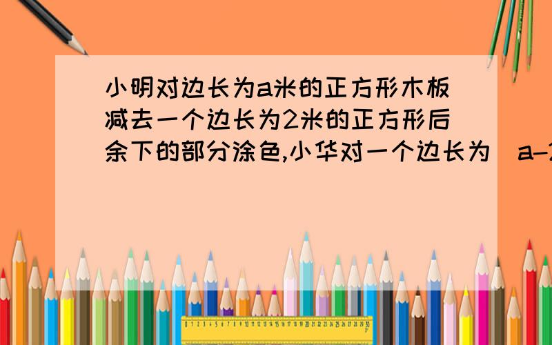 小明对边长为a米的正方形木板减去一个边长为2米的正方形后余下的部分涂色,小华对一个边长为（a-2）米……