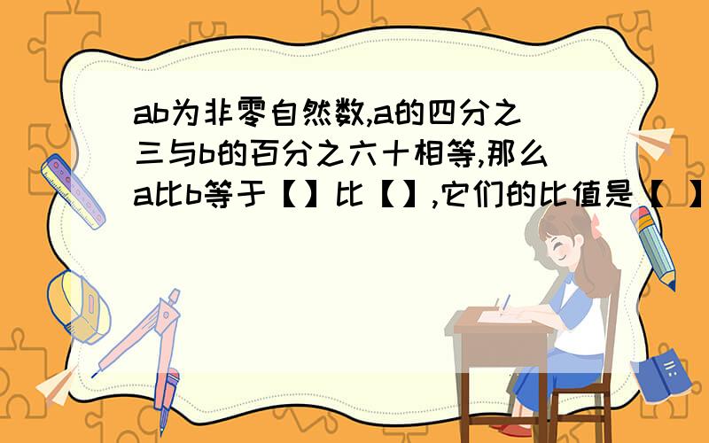 ab为非零自然数,a的四分之三与b的百分之六十相等,那么a比b等于【】比【】,它们的比值是【 】