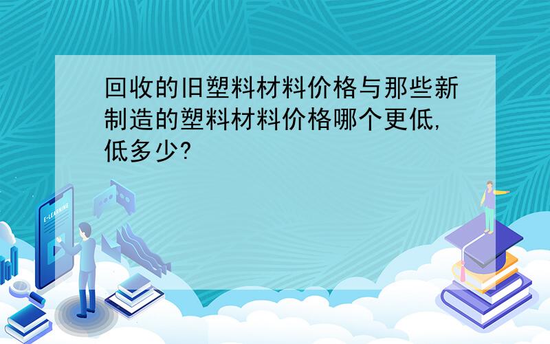 回收的旧塑料材料价格与那些新制造的塑料材料价格哪个更低,低多少?