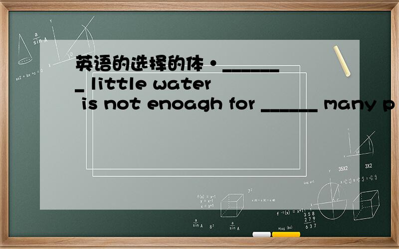 英语的选择的体·_______ little water is not enoagh for ______ many p