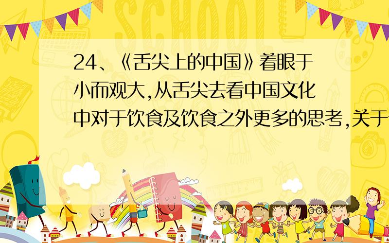 24、《舌尖上的中国》着眼于小而观大,从舌尖去看中国文化中对于饮食及饮食之外更多的思考,关于传统和乡村——当城市化创造繁