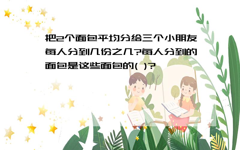 把2个面包平均分给三个小朋友每人分到几份之几?每人分到的面包是这些面包的( )?