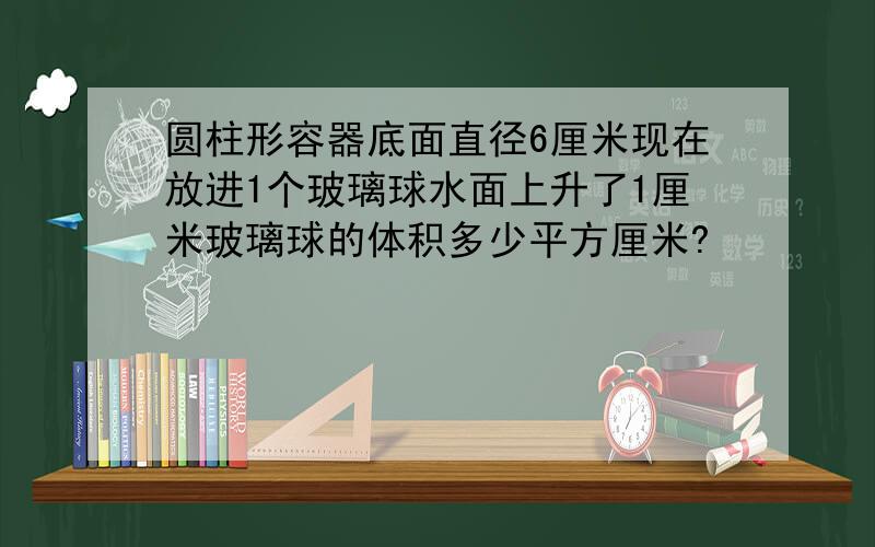 圆柱形容器底面直径6厘米现在放进1个玻璃球水面上升了1厘米玻璃球的体积多少平方厘米?