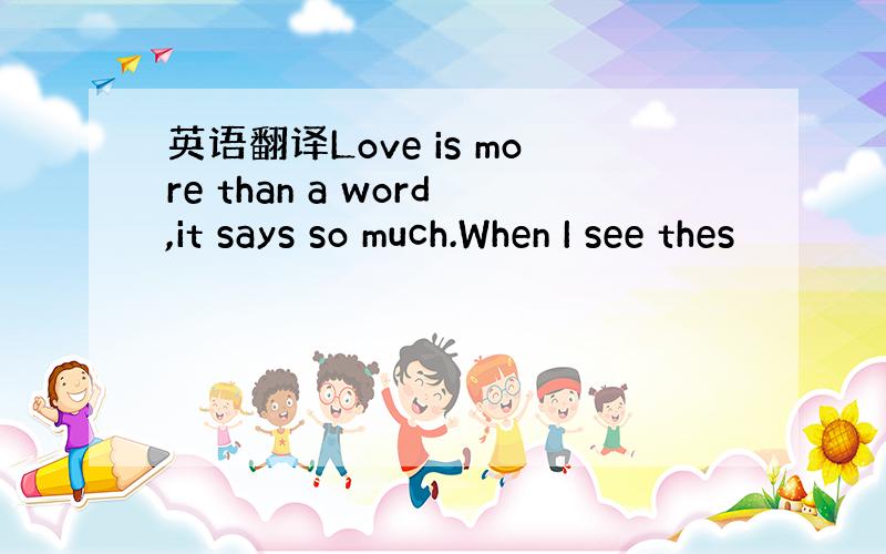 英语翻译Love is more than a word,it says so much.When I see thes