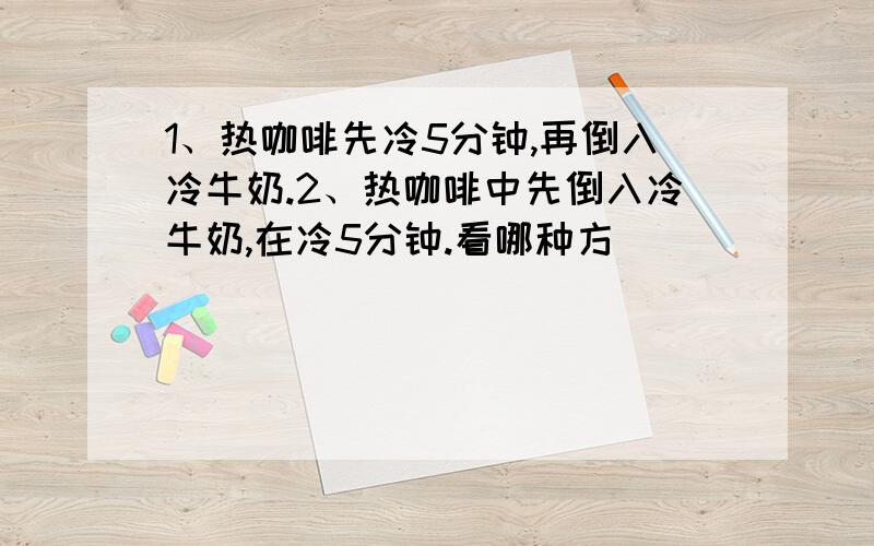 1、热咖啡先冷5分钟,再倒入冷牛奶.2、热咖啡中先倒入冷牛奶,在冷5分钟.看哪种方