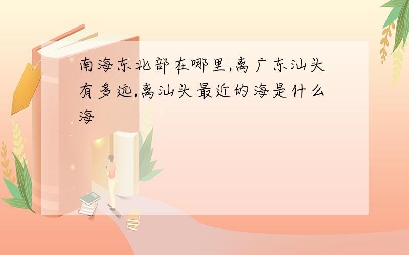 南海东北部在哪里,离广东汕头有多远,离汕头最近的海是什么海