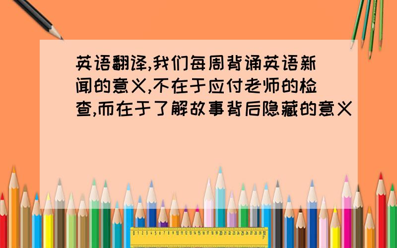 英语翻译,我们每周背诵英语新闻的意义,不在于应付老师的检查,而在于了解故事背后隐藏的意义