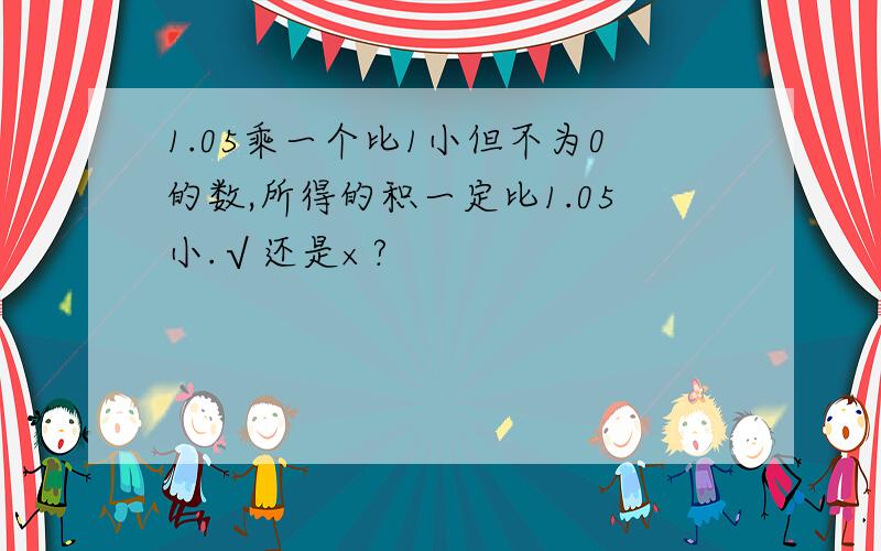 1.05乘一个比1小但不为0的数,所得的积一定比1.05小.√还是×?