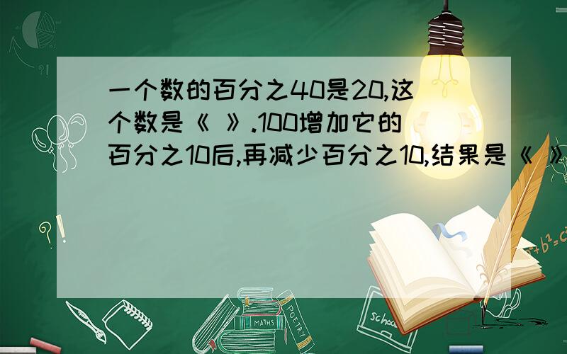 一个数的百分之40是20,这个数是《 》.100增加它的百分之10后,再减少百分之10,结果是《 》