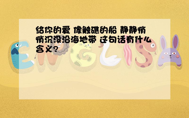 给你的爱 像触礁的船 静静悄悄沉没沿海地带 这句话有什么含义?