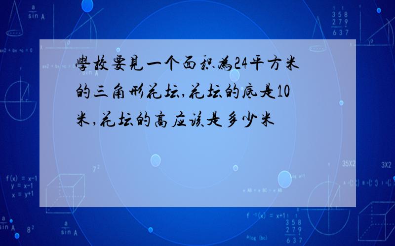 学校要见一个面积为24平方米的三角形花坛,花坛的底是10米,花坛的高应该是多少米