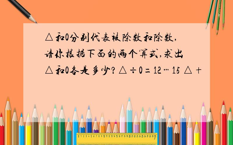 △和0分别代表被除数和除数,请你根据下面的两个算式,求出△和0各是多少?△÷0=12…15 △+