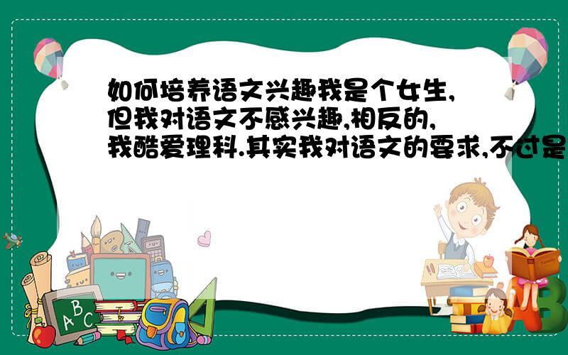 如何培养语文兴趣我是个女生,但我对语文不感兴趣,相反的,我酷爱理科.其实我对语文的要求,不过是别太为难我而已,但有时..