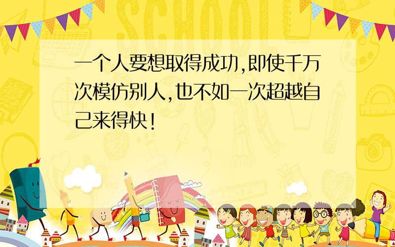 一个人要想取得成功,即使千万次模仿别人,也不如一次超越自己来得快!