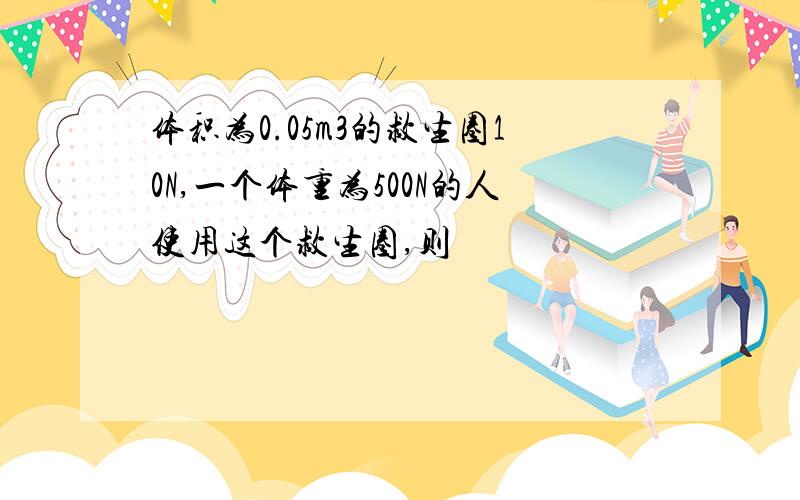 体积为0.05m3的救生圈10N,一个体重为500N的人使用这个救生圈,则