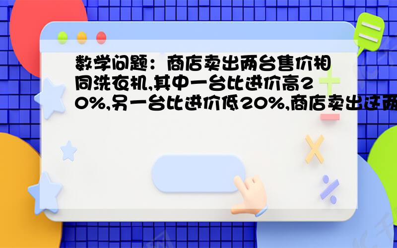 数学问题：商店卖出两台售价相同洗衣机,其中一台比进价高20%,另一台比进价低20%,商店卖出这两台洗衣机