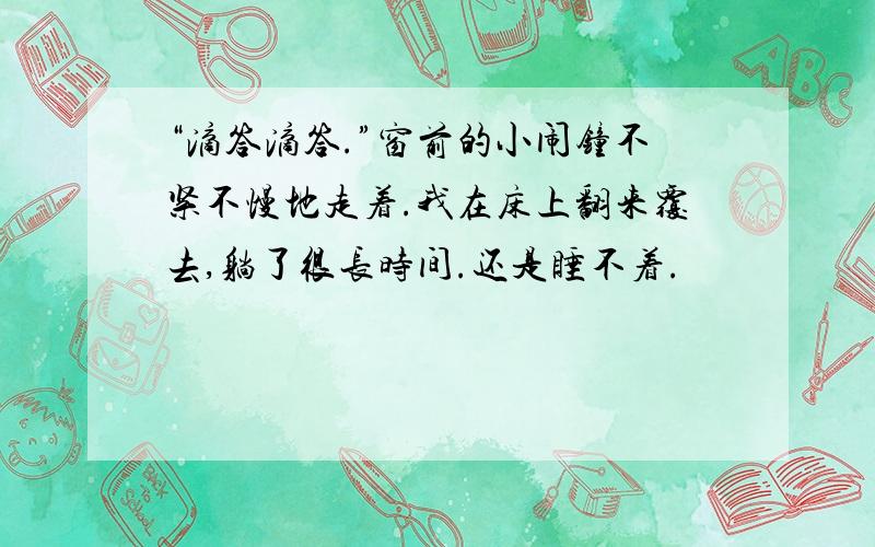 “滴答滴答.”窗前的小闹钟不紧不慢地走着.我在床上翻来覆去,躺了很长时间.还是睡不着.