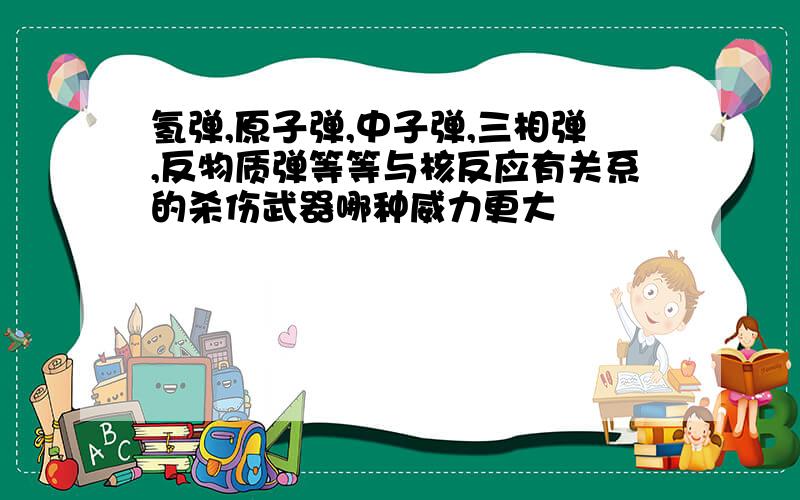 氢弹,原子弹,中子弹,三相弹,反物质弹等等与核反应有关系的杀伤武器哪种威力更大