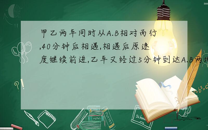 甲乙两车同时从A.B相对而行,40分钟后相遇,相遇后原速度继续前进,乙车又经过5分钟到达A.B两地的中点.甲车每分钟行全