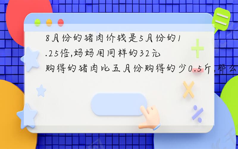 8月份的猪肉价钱是5月份的1.25倍,妈妈用同样的32元购得的猪肉比五月份购得的少0.5斤,那么,5月份的猪...