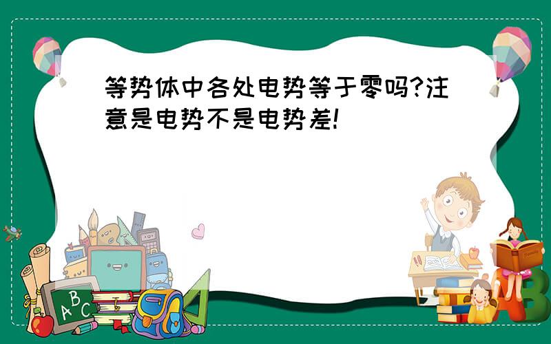 等势体中各处电势等于零吗?注意是电势不是电势差!