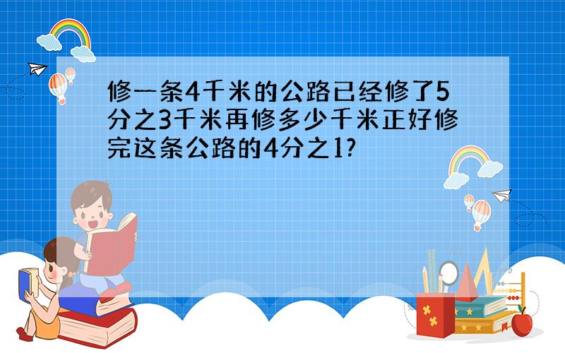 修一条4千米的公路已经修了5分之3千米再修多少千米正好修完这条公路的4分之1?