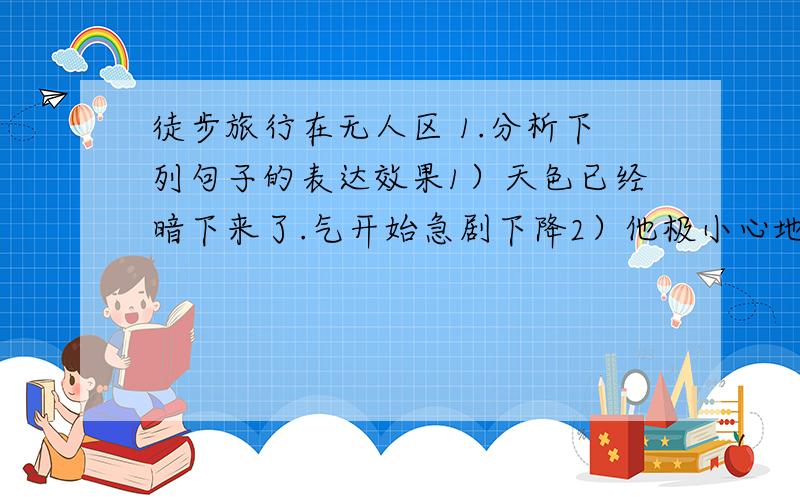 徒步旅行在无人区 1.分析下列句子的表达效果1）天色已经暗下来了.气开始急剧下降2）他极小心地挪动着步子.用力用自己的手