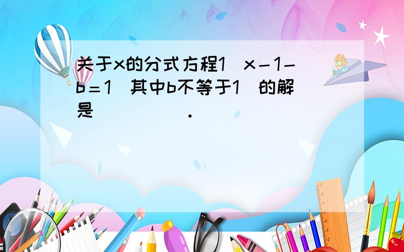 关于x的分式方程1／x－1－b＝1（其中b不等于1）的解是_____.