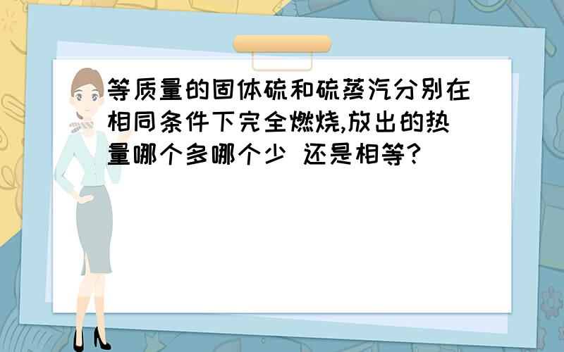 等质量的固体硫和硫蒸汽分别在相同条件下完全燃烧,放出的热量哪个多哪个少 还是相等?