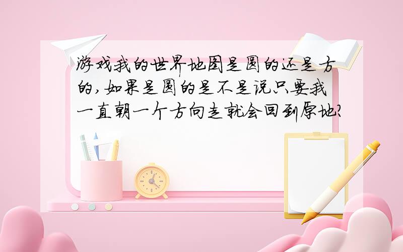 游戏我的世界地图是圆的还是方的,如果是圆的是不是说只要我一直朝一个方向走就会回到原地?